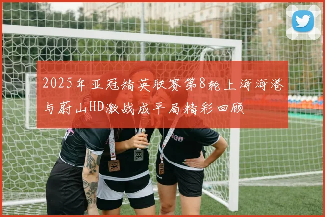 2025年亚冠精英联赛第8轮上海海港与蔚山HD激战成平局精彩回顾