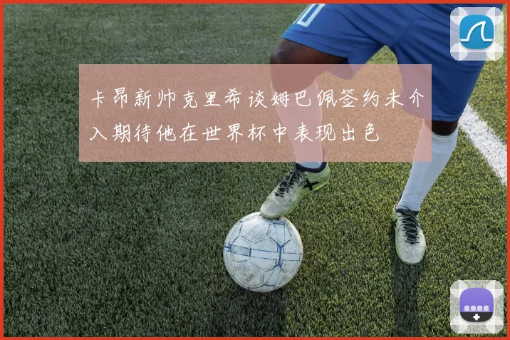 卡昂新帅克里希谈姆巴佩签约未介入期待他在世界杯中表现出色