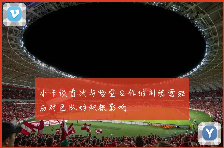 小卡谈首次与哈登合作的训练营经历对团队的积极影响