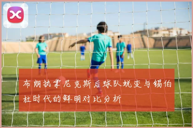 布朗执掌尼克斯后球队蜕变与锡伯杜时代的鲜明对比分析