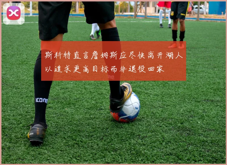 斯科特直言詹姆斯应尽快离开湖人以追求更高目标而非退役回家