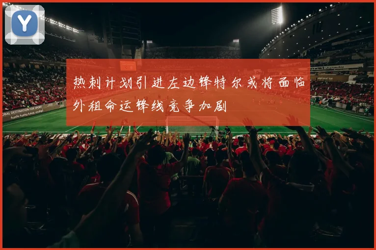 热刺计划引进左边锋特尔或将面临外租命运锋线竞争加剧