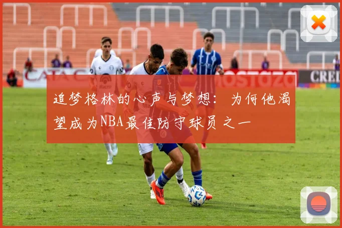 追梦格林的心声与梦想：为何他渴望成为NBA最佳防守球员之一