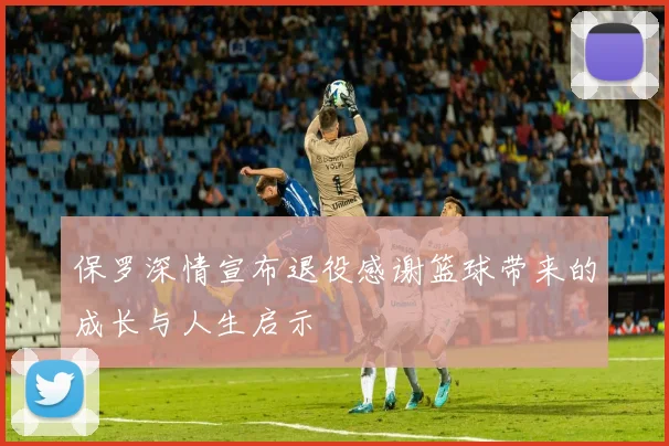 保罗深情宣布退役感谢篮球带来的成长与人生启示