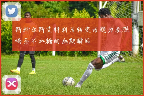 斯科尔斯艾特利马转变话题为表现喝茶不加糖的幽默瞬间