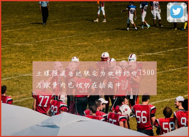土媒报道吉达联合为坎特标价1500万欧费内巴切仍在协商中