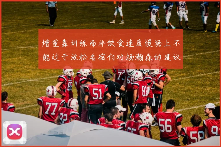 增重靠训练而非饮食速度慢场上不能过于放松名宿们对杨瀚森的建议