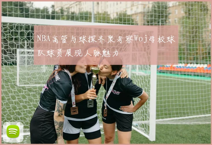 NBA高管与球探齐聚考察Woj母校球队球员展现人脉魅力