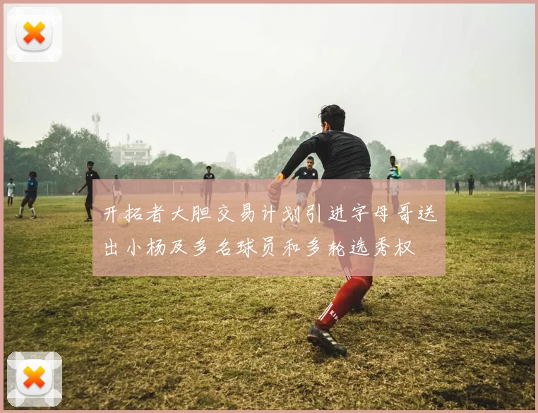 开拓者大胆交易计划引进字母哥送出小杨及多名球员和多轮选秀权