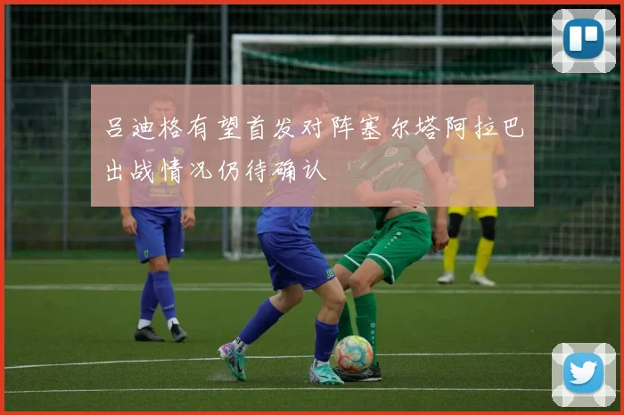 吕迪格有望首发对阵塞尔塔阿拉巴出战情况仍待确认