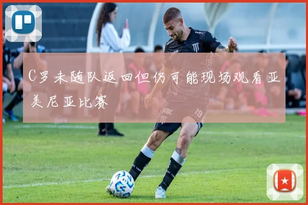 C罗未随队返回但仍可能现场观看亚美尼亚比赛