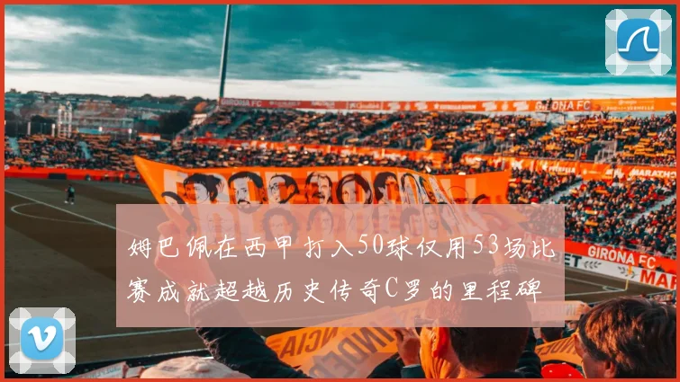 姆巴佩在西甲打入50球仅用53场比赛成就超越历史传奇C罗的里程碑