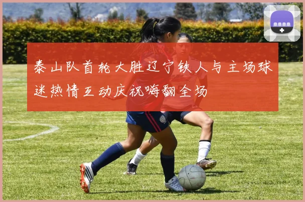 泰山队首轮大胜辽宁铁人与主场球迷热情互动庆祝嗨翻全场