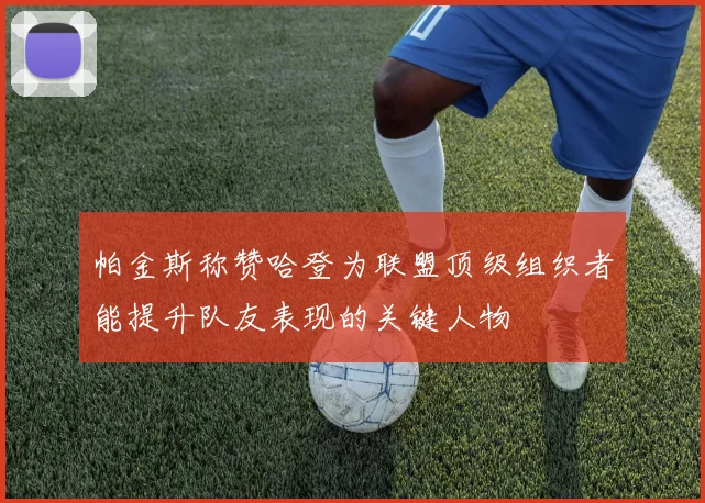 帕金斯称赞哈登为联盟顶级组织者能提升队友表现的关键人物