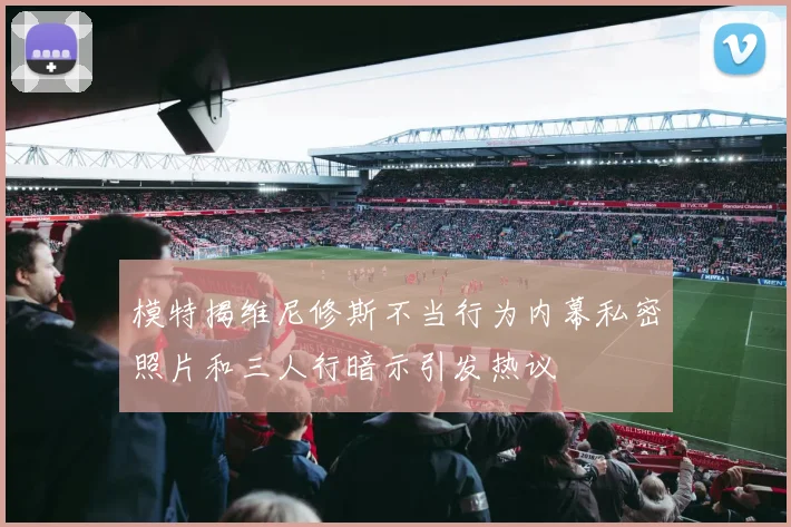 模特揭维尼修斯不当行为内幕私密照片和三人行暗示引发热议