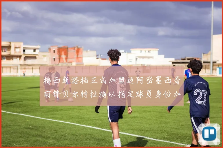 梅西新搭档正式加盟迈阿密墨西哥前锋贝尔特拉梅以指定球员身份加盟