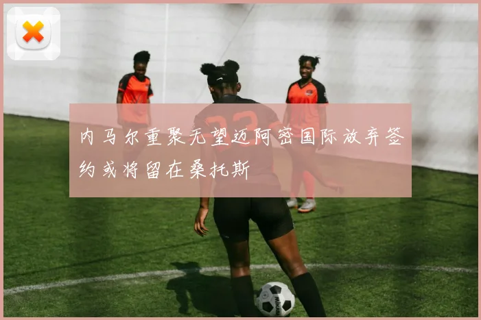 内马尔重聚无望迈阿密国际放弃签约或将留在桑托斯