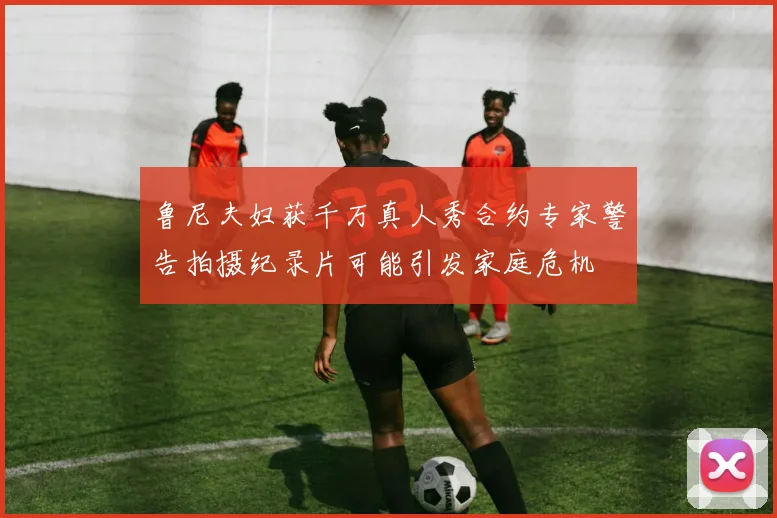 鲁尼夫妇获千万真人秀合约专家警告拍摄纪录片可能引发家庭危机