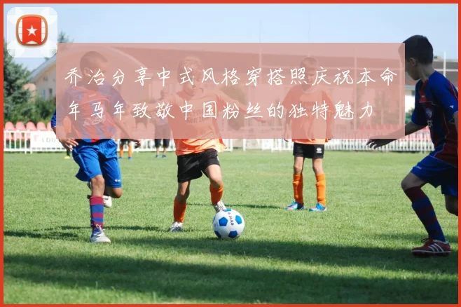乔治分享中式风格穿搭照庆祝本命年马年致敬中国粉丝的独特魅力