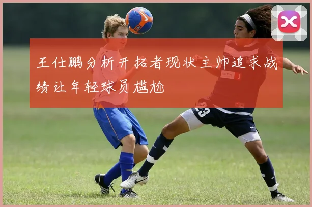 王仕鹏分析开拓者现状主帅追求战绩让年轻球员尴尬