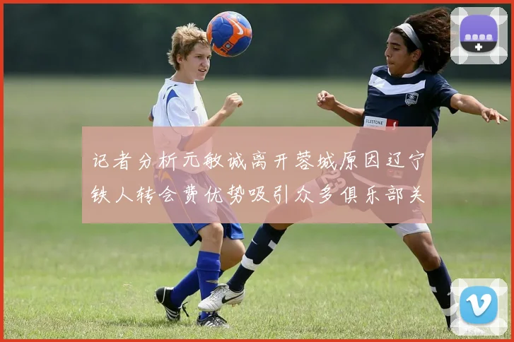 记者分析元敏诚离开蓉城原因辽宁铁人转会费优势吸引众多俱乐部关注