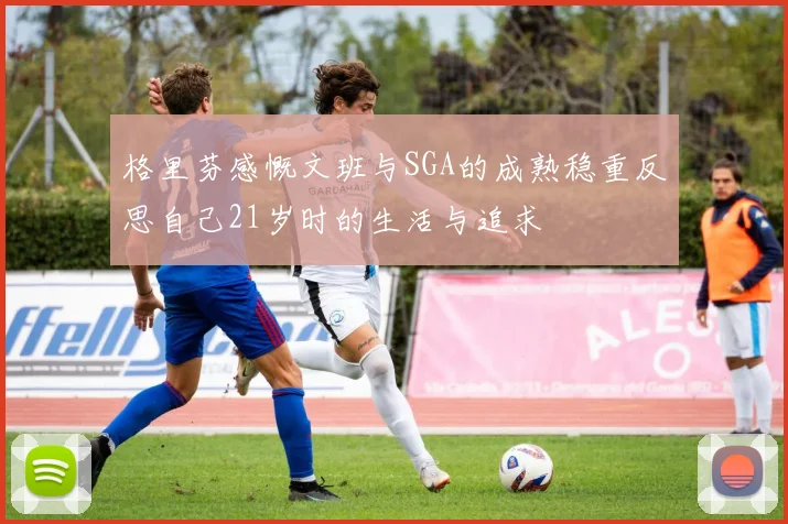 格里芬感慨文班与SGA的成熟稳重反思自己21岁时的生活与追求