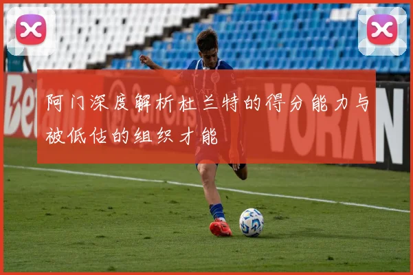 阿门深度解析杜兰特的得分能力与被低估的组织才能