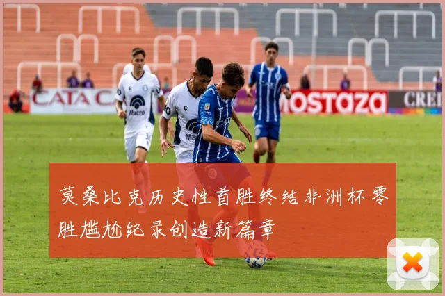 莫桑比克历史性首胜终结非洲杯零胜尴尬纪录创造新篇章