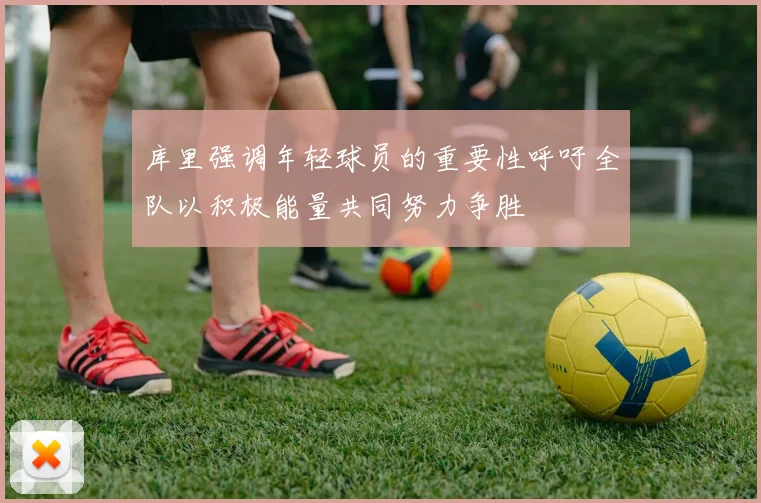 库里强调年轻球员的重要性呼吁全队以积极能量共同努力争胜