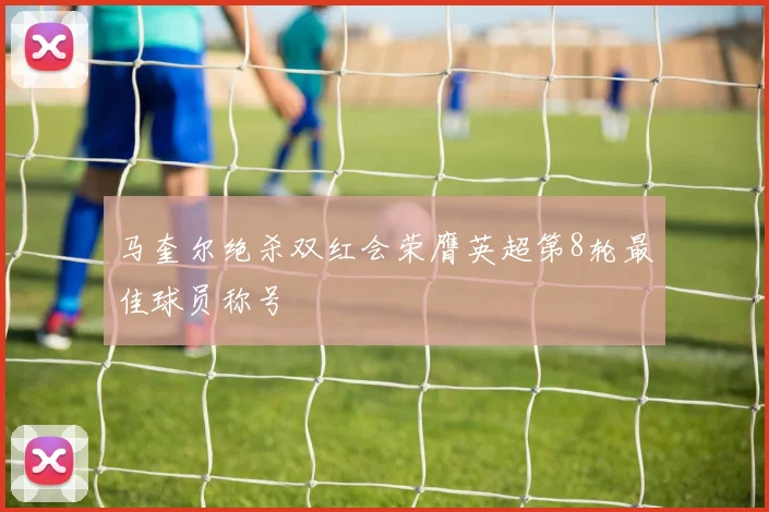 马奎尔绝杀双红会荣膺英超第8轮最佳球员称号
