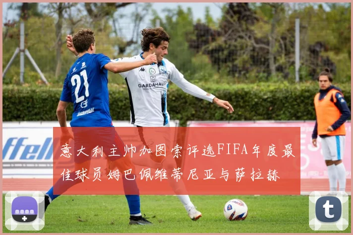意大利主帅加图索评选FIFA年度最佳球员姆巴佩维蒂尼亚与萨拉赫