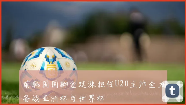 前韩国国脚金廷洙担任U20主帅全力备战亚洲杯与世界杯