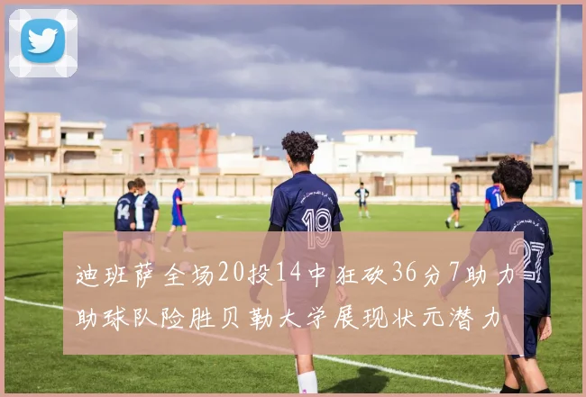 迪班萨全场20投14中狂砍36分7助力助球队险胜贝勒大学展现状元潜力