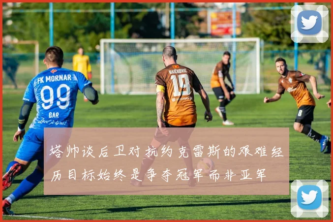塔帅谈后卫对抗约克雷斯的艰难经历目标始终是争夺冠军而非亚军
