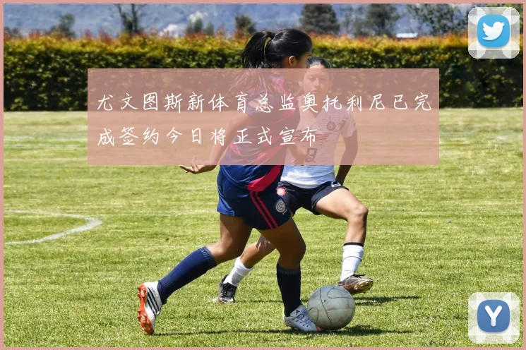 尤文图斯新体育总监奥托利尼已完成签约今日将正式宣布