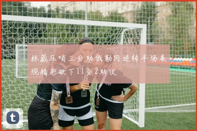 林葳压哨三分助俄勒冈逆转半场表现精彩砍下11分2助攻