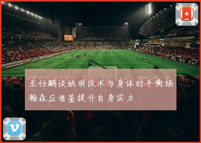 王仕鹏谈姚明技术与身体的平衡杨瀚森应借鉴提升自身实力