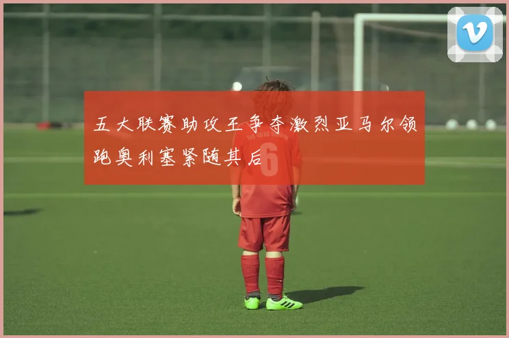 五大联赛助攻王争夺激烈亚马尔领跑奥利塞紧随其后