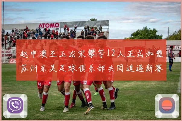 赵申澳王玉龙宋攀等12人正式加盟苏州东吴足球俱乐部共同追逐新赛季目标