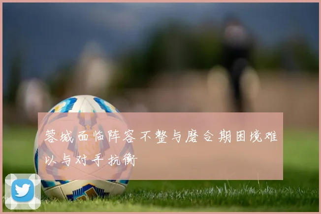 蓉城面临阵容不整与磨合期困境难以与对手抗衡