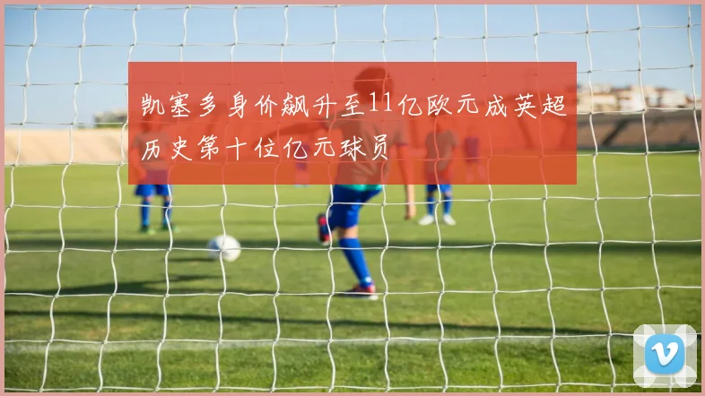 凯塞多身价飙升至11亿欧元成英超历史第十位亿元球员